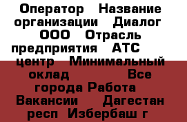 Оператор › Название организации ­ Диалог, ООО › Отрасль предприятия ­ АТС, call-центр › Минимальный оклад ­ 28 000 - Все города Работа » Вакансии   . Дагестан респ.,Избербаш г.